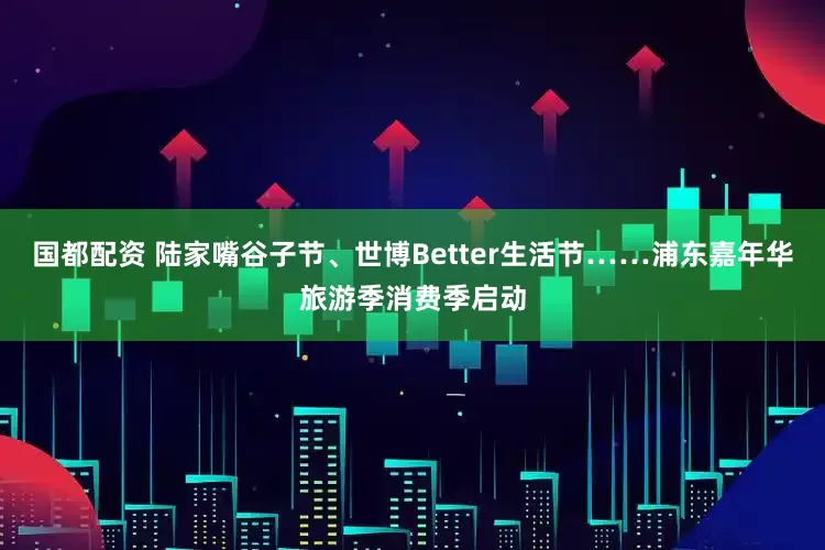 国都配资 陆家嘴谷子节、世博Better生活节……浦东嘉年华旅游季消费季启动