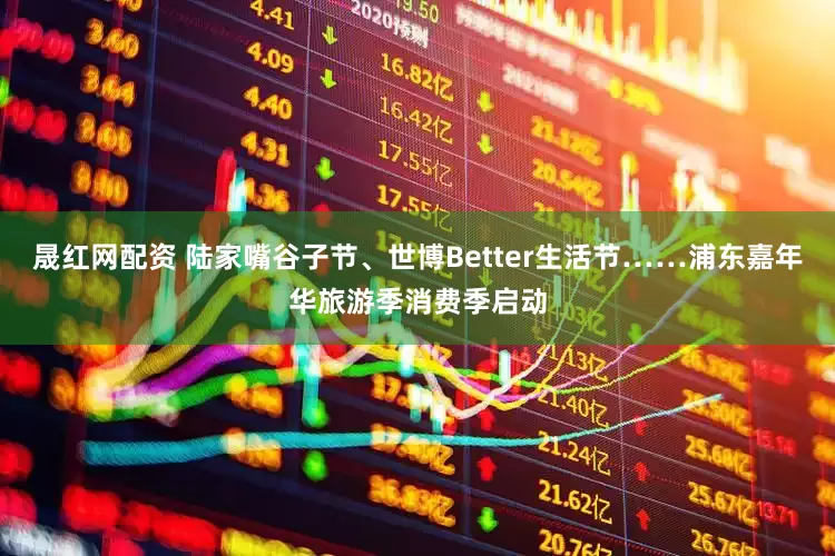 晟红网配资 陆家嘴谷子节、世博Better生活节……浦东嘉年华旅游季消费季启动