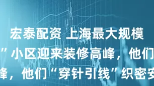宏泰配资 上海最大规模“原拆原建”小区迎来装修高峰，他们“穿针引线”织密安全网