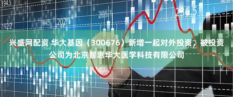 兴盛网配资 华大基因（300676）新增一起对外投资，被投资公司为北京智惠华大医学科技有限公司