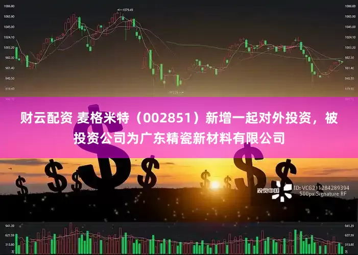 财云配资 麦格米特（002851）新增一起对外投资，被投资公司为广东精瓷新材料有限公司