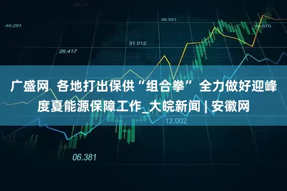 广盛网  各地打出保供“组合拳” 全力做好迎峰度夏能源保障工作_大皖新闻 | 安徽网