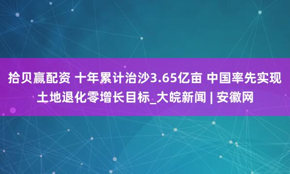 拾贝赢配资 十年累计治沙3.65亿亩 中国率先实现土地退化零增长目标_大皖新闻 | 安徽网