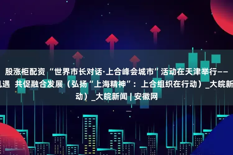 股涨柜配资 “世界市长对话·上合峰会城市”活动在天津举行——共商合作机遇  共促融合发展（弘扬“上海精神”：上合组织在行动）_大皖新闻 | 安徽网