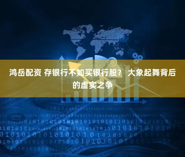 鸿岳配资 存银行不如买银行股？ 大象起舞背后的虚实之争