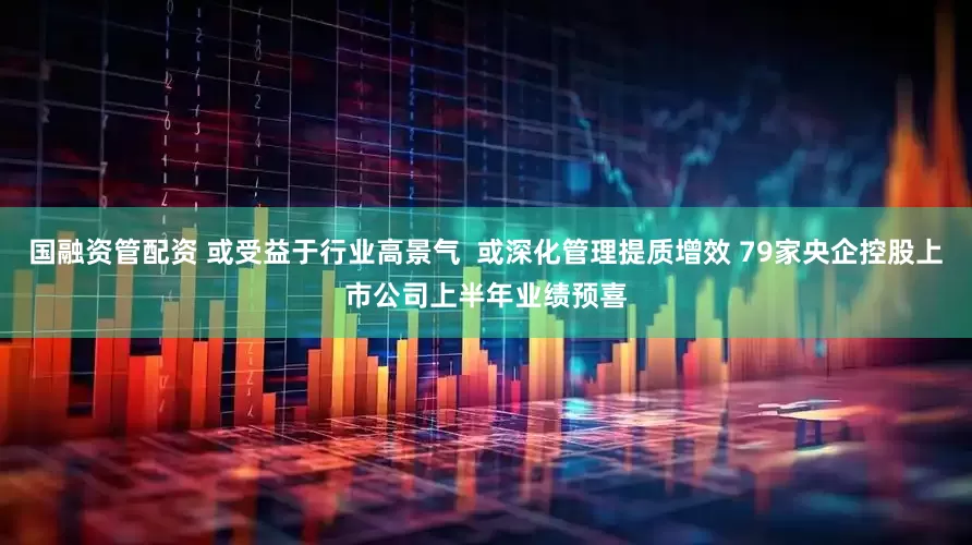 国融资管配资 或受益于行业高景气  或深化管理提质增效 79家央企控股上市公司上半年业绩预喜