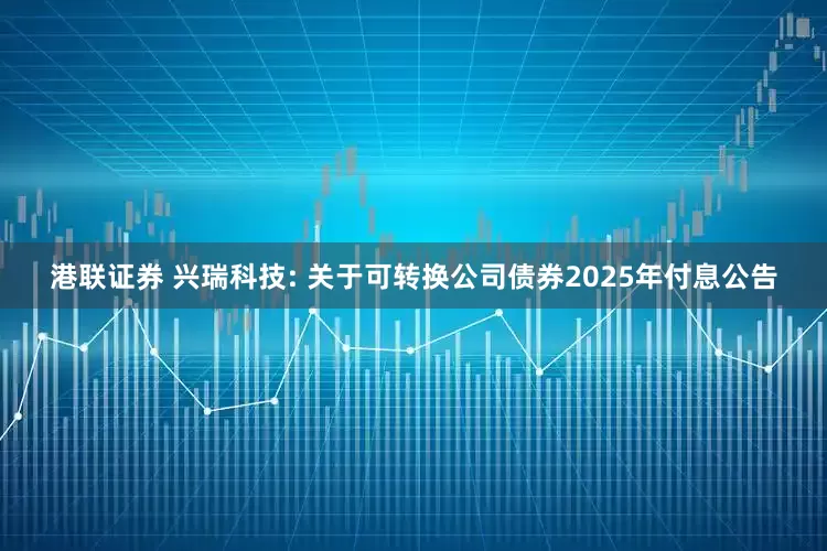 港联证券 兴瑞科技: 关于可转换公司债券2025年付息公告