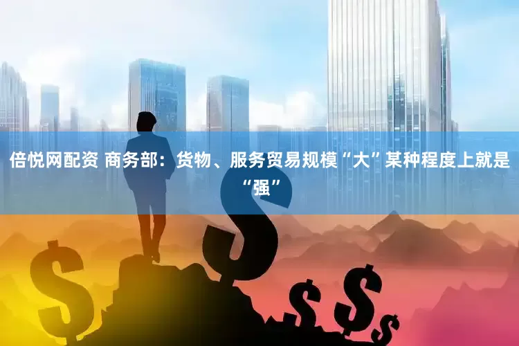 倍悦网配资 商务部：货物、服务贸易规模“大”某种程度上就是“强”
