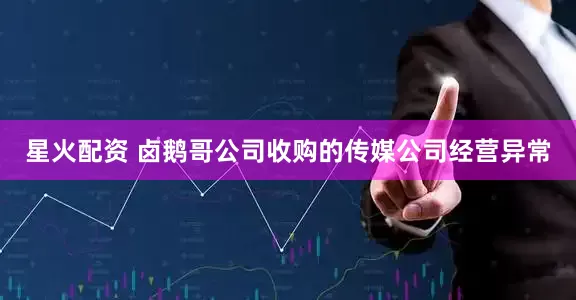 星火配资 卤鹅哥公司收购的传媒公司经营异常