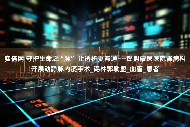 实倍网 守护生命之“脉” 让透析更畅通——锡盟蒙医医院肾病科开展动静脉内瘘手术_锡林郭勒盟_血管_患者