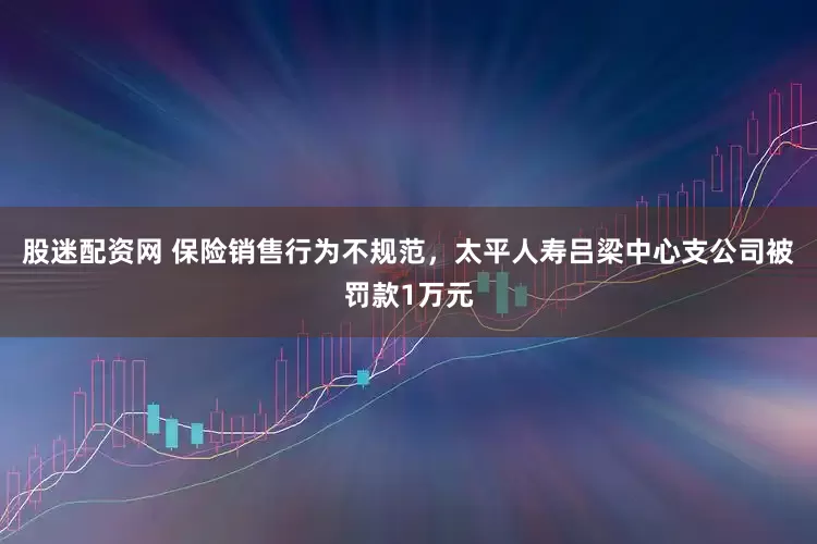 股迷配资网 保险销售行为不规范，太平人寿吕梁中心支公司被罚款1万元