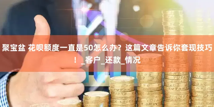聚宝盆 花呗额度一直是50怎么办？这篇文章告诉你套现技巧！_客户_还款_情况