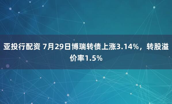 亚投行配资 7月29日博瑞转债上涨3.14%，转股溢价率1.5%