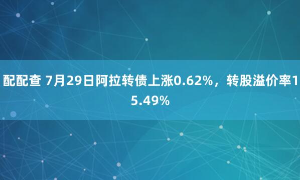 配配查 7月29日阿拉转债上涨0.62%，转股溢价率15.49%