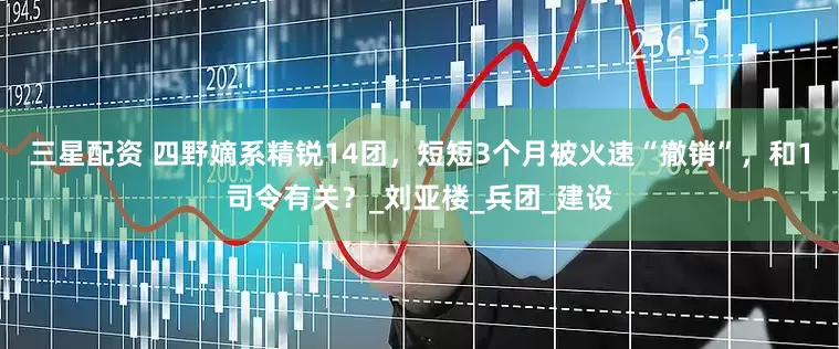 三星配资 四野嫡系精锐14团，短短3个月被火速“撤销”，和1司令有关？_刘亚楼_兵团_建设