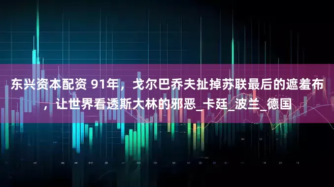 东兴资本配资 91年，戈尔巴乔夫扯掉苏联最后的遮羞布，让世界看透斯大林的邪恶_卡廷_波兰_德国