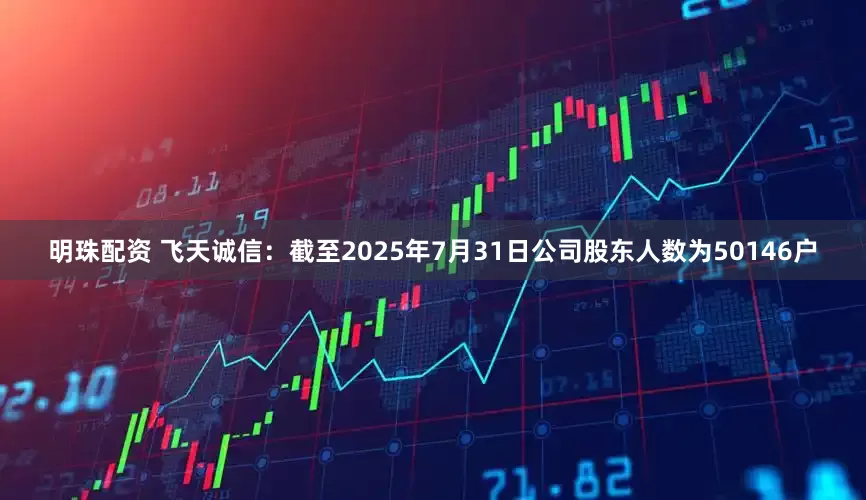 明珠配资 飞天诚信：截至2025年7月31日公司股东人数为50146户