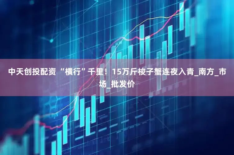 中天创投配资 “横行”千里！15万斤梭子蟹连夜入青_南方_市场_批发价