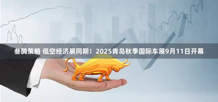 叁酶策略 低空经济展同期！2025青岛秋季国际车展9月11日开幕