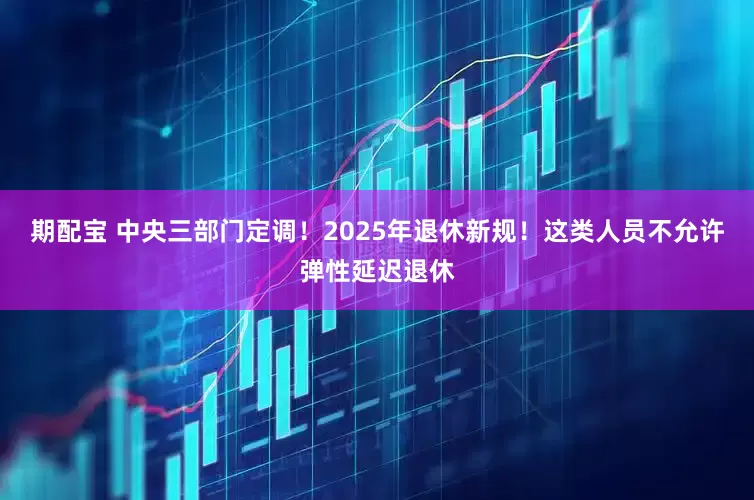 期配宝 中央三部门定调！2025年退休新规！这类人员不允许弹性延迟退休