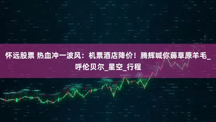 怀远股票 热血冲一波风：机票酒店降价！腾辉喊你薅草原羊毛_呼伦贝尔_星空_行程
