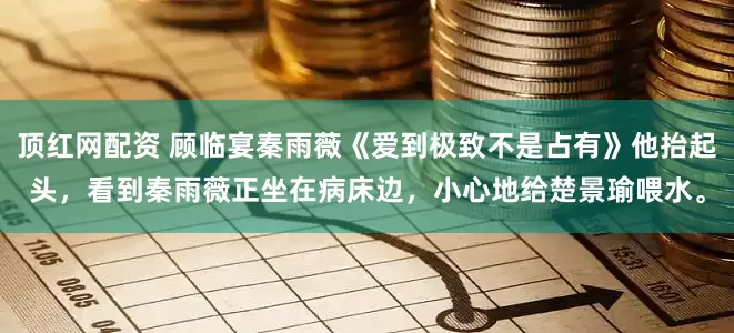 顶红网配资 顾临宴秦雨薇《爱到极致不是占有》他抬起头，看到秦雨薇正坐在病床边，小心地给楚景瑜喂水。