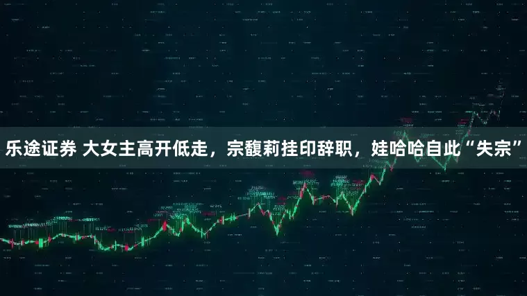 乐途证券 大女主高开低走，宗馥莉挂印辞职，娃哈哈自此“失宗”