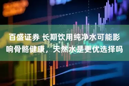 百盛证券 长期饮用纯净水可能影响骨骼健康，天然水是更优选择吗