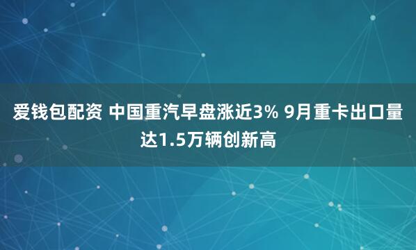 爱钱包配资 中国重汽早盘涨近3% 9月重卡出口量达1.5万辆创新高