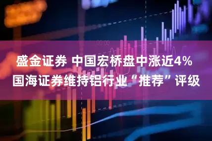 盛金证券 中国宏桥盘中涨近4% 国海证券维持铝行业“推荐”评级