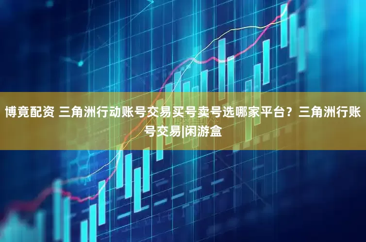 博竟配资 三角洲行动账号交易买号卖号选哪家平台？三角洲行账号交易|闲游盒