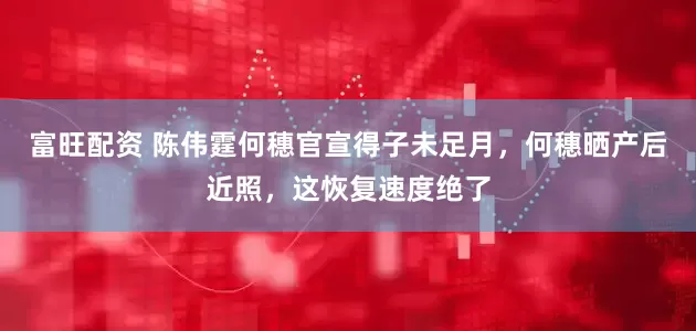 富旺配资 陈伟霆何穗官宣得子未足月，何穗晒产后近照，这恢复速度绝了