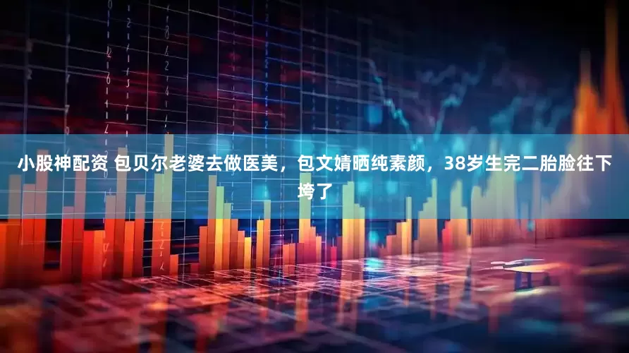 小股神配资 包贝尔老婆去做医美,包文婧晒纯素颜,38岁生完二胎脸往下垮了