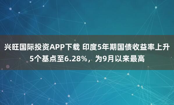 兴旺国际投资APP下载 印度5年期国债收益率上升5个基点至6.28%，为9月以来最高