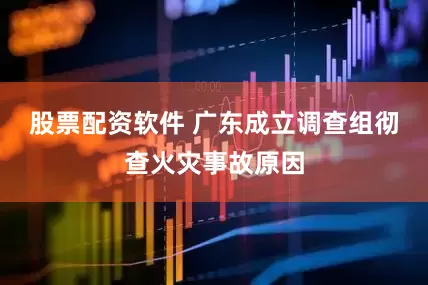 股票配资软件 广东成立调查组彻查火灾事故原因