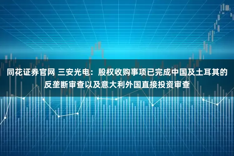 同花证券官网 三安光电：股权收购事项已完成中国及土耳其的反垄断审查以及意大利外国直接投资审查