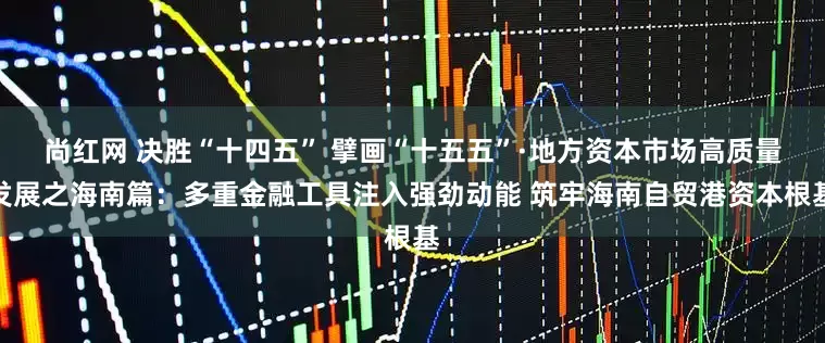 尚红网 决胜“十四五” 擘画“十五五”·地方资本市场高质量发展之海南篇：多重金融工具注入强劲动能 筑牢海南自贸港资本根基