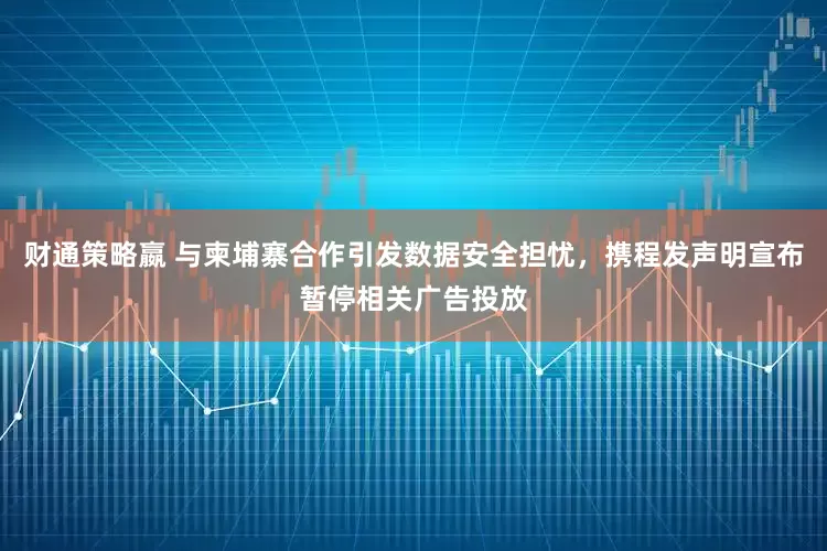 财通策略嬴 与柬埔寨合作引发数据安全担忧,携程发声明宣布暂停相关广告投放