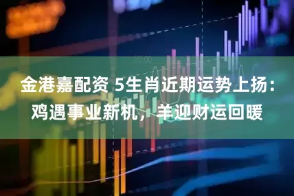 金港嘉配资 5生肖近期运势上扬：鸡遇事业新机，羊迎财运回暖