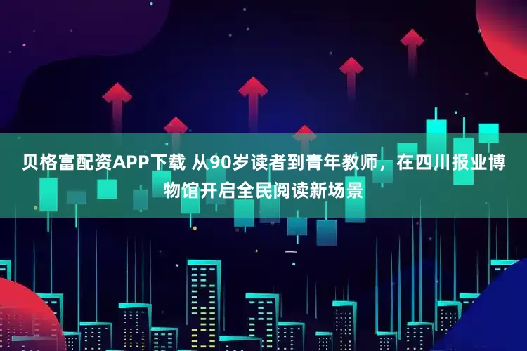 贝格富配资APP下载 从90岁读者到青年教师，在四川报业博物馆开启全民阅读新场景