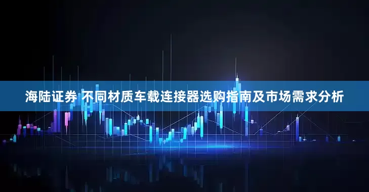 海陆证券 不同材质车载连接器选购指南及市场需求分析