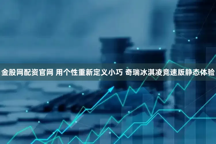 金股网配资官网 用个性重新定义小巧 奇瑞冰淇凌竞速版静态体验