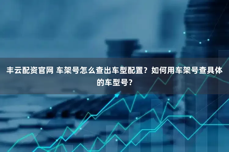 丰云配资官网 车架号怎么查出车型配置？如何用车架号查具体的车型号？