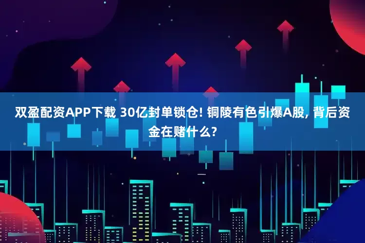 双盈配资APP下载 30亿封单锁仓! 铜陵有色引爆A股, 背后资金在赌什么?