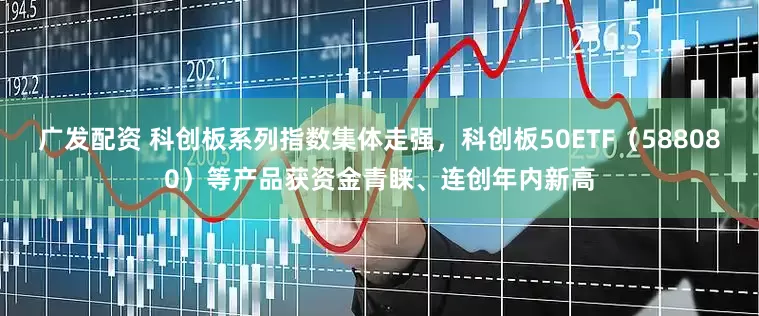 广发配资 科创板系列指数集体走强，科创板50ETF（588080）等产品获资金青睐、连创年内新高