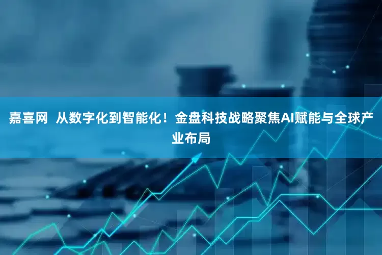 嘉喜网  从数字化到智能化！金盘科技战略聚焦AI赋能与全球产业布局