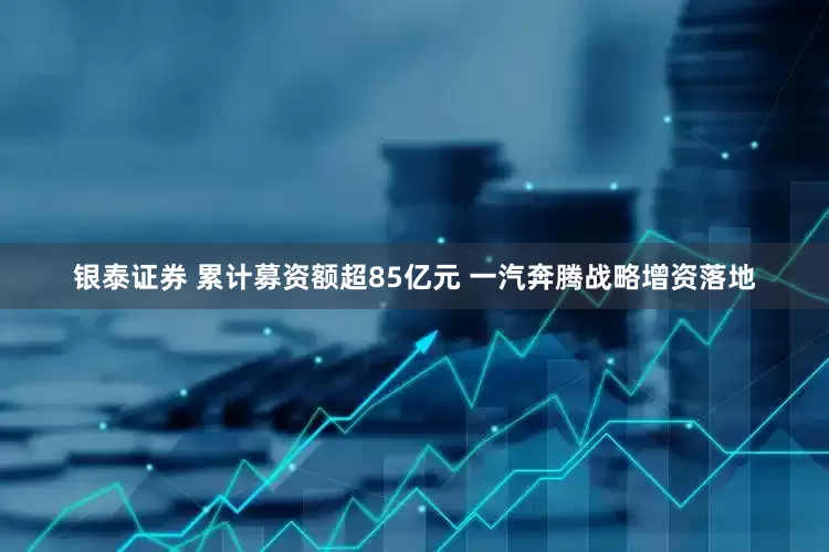 银泰证券 累计募资额超85亿元 一汽奔腾战略增资落地