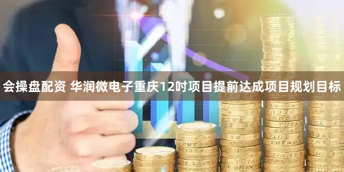 会操盘配资 华润微电子重庆12吋项目提前达成项目规划目标