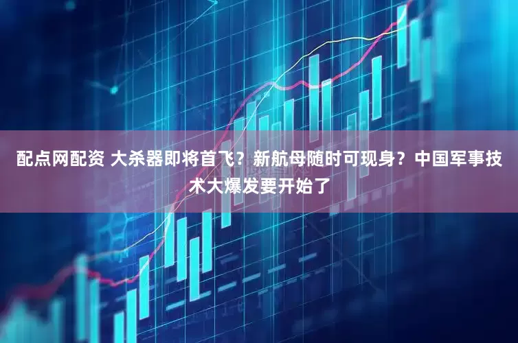 配点网配资 大杀器即将首飞？新航母随时可现身？中国军事技术大爆发要开始了